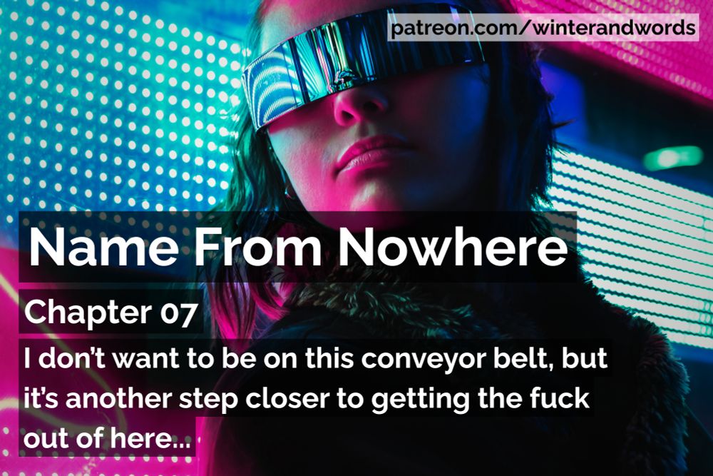 Promo graphic for Name From Nowhere, cyberpunk fiction by Winter Simpson.

The background image is of a dark-haired woman wearing visor-style sunglasses and a black coat is standing in front of a pink and blue patterned neon sign. The colours from the sign are reflecting on her skin and sunglasses.

The tag at the top of the graphic says patreon.com/winterandwords. The rest of the text says "I don’t want to be on this conveyor belt, but it’s another step closer to getting the fuck out of here."