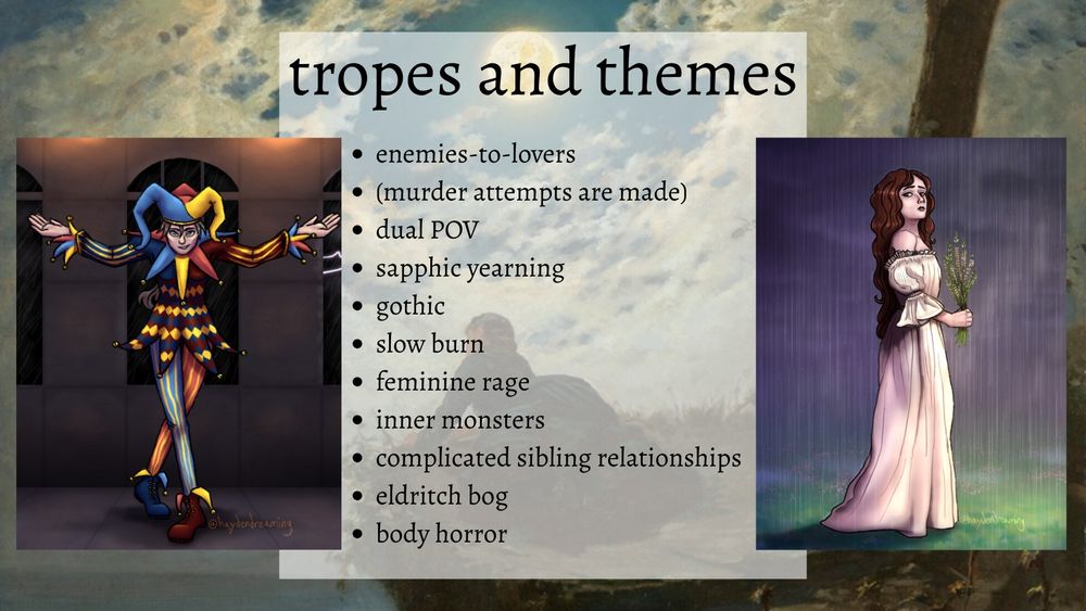 tropes and themes
-enemies-to-lovers
-(murder attempts are made)
-dual POV
-sapphic yearning
-gothic
-slow burn
-feminine rage
-inner monsters
-complicated sibling relationships
-eldritch bog
-body horror

On the left is my drawing of Fen, bowing with her arms outstretched. She has grey-brown hair and gray-ish eyes. She's wearing a jester's motley of blue, red, and yellow. Lightning flashes outside the windows in the background, while orange torchlight glows from above.

On the right is my drawing of Lenore standing in the rain, holding a bunch of heather. She is pale with long wavy reddish brown hair and dark brown eyes, looking solemn. She's wearing a long white dress. The background is misty and dark in the rain, with a shaft of sunlight illuminating the ground in front of Lenore.