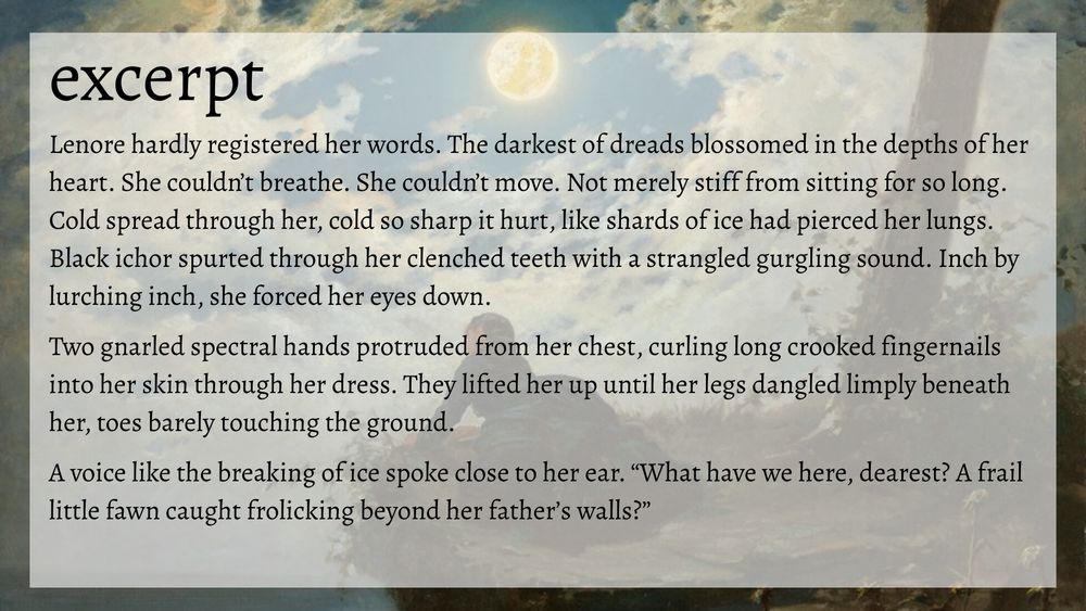 excerpt
Lenore hardly registered her words. The darkest of dreads blossomed in the depths of her heart. She couldn’t breathe. She couldn’t move. Not merely stiff from sitting for so long. Cold spread through her, cold so sharp it hurt, like shards of ice had pierced her lungs.
Black ichor spurted through her clenched teeth with a strangled gurgling sound. Inch by lurching inch, she forced her eyes down.

Two gnarled spectral hands protruded from her chest, curling long crooked fingernails into her skin through her dress. They lifted her up until her legs dangled limply beneath her, toes barely touching the ground.

A voice like the breaking of ice spoke close to her ear. “What have we here, dearest? A frail little fawn caught frolicking beyond her father’s walls?”