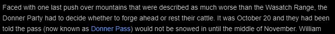 Screenshot of a section of a Wikipedia article:
Faced with one last push over mountains that were described as much worse than the Wasatch Range, the Donner Party had to decide whether to forge ahead or rest their cattle. It was October 20 and they had been told the pass (now known as Donner Pass) would not be snowed in until the middle of November.