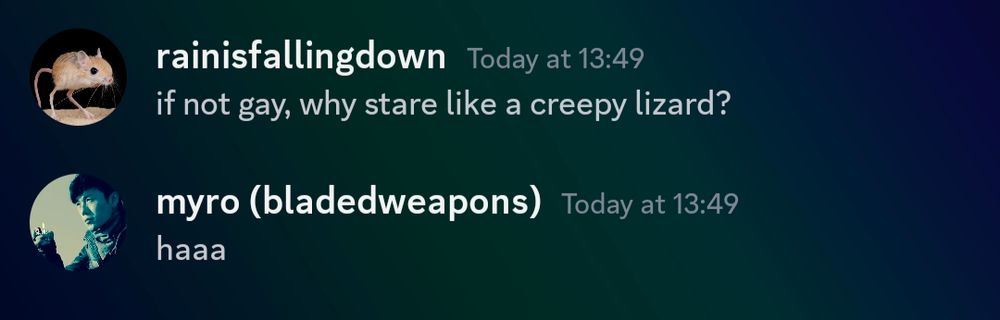 a discord conversation between me (rainisfallingdown) and myro (bladedweapons)

I say "if not gay, why stare like a creepy lizard?" and myro laughs. 