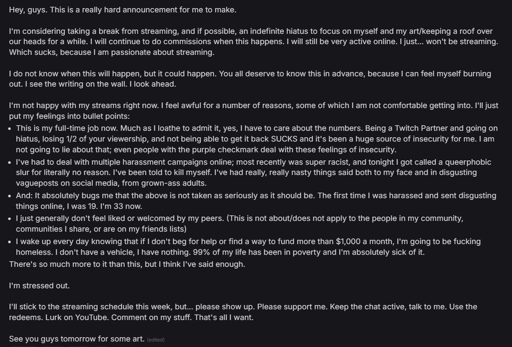 Hey, guys. This is a really hard announcement for me to make.

I'm considering taking a break from streaming, and if possible, an indefinite hiatus to focus on myself and my art/keeping a roof over our heads for a while. I will continue to do commissions when this happens. I will still be very active online. I just... won't be streaming. Which sucks, because I am passionate about streaming.

I do not know when this will happen, but it could happen. You all deserve to know this in advance, because I can feel myself burning out. I see the writing on the wall. I look ahead.

I'm not happy with my streams right now. I feel awful for a number of reasons, some of which I am not comfortable getting into. I'll just put my feelings into bullet points:
- This is my full-time job now. Much as I loathe to admit it, yes, I have to care about the numbers. Being a Twitch Partner and going on hiatus, losing 1/2 of your viewership, and not being able to get it back SUCKS and it's been a huge source of insecurity for me. I am not going to lie about that; even people with the purple checkmark deal with these feelings of insecurity.
- I've had to deal with multiple harassment campaigns online; most recently was super racist, and tonight I got called a queerphobic slur for literally no reason. I've been told to kill myself. I've had really, really nasty things said both to my face and in disgusting vagueposts on social media, from grown-ass adults.
- And: It absolutely bugs me that the above is not taken as seriously as it should be. The first time I was harassed and sent disgusting things online, I was 19. I'm 33 now.
- I just generally don't feel liked or welcomed by my peers. (This is not about/does not apply to the people in my community, communities I share, or are on my friends lists)
- I wake up every day knowing that if I don't beg for help or find a way to fund more than $1,000 a month, I'm going to be fucking homeless. I don't have a vehicle, I have nothing. 99% of my life has…