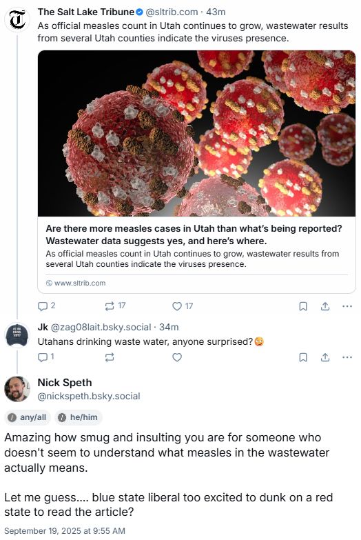 The Salt Lake Tribune@sltrib.com . 43m
As official measles count in Utah continues to grow, wastewater results
from several Utah counties indicate the viruses presence.

Are there more measles cases in Utah than what's being reported?
Wastewater data suggests yes, and here's where.
As official measles count in Utah continues to grow, wastewater results from
several Utah counties indicate the viruses presence.

www.sltrib.com

2

17

L ...

17

Jk @zag08lait.bsky.social . 34m
Utahans drinking waste water, anyone surprised?
1

Nick Speth
@nickspeth.bsky.social

any/all

Amazing how smug and insulting you are for someone who
doesn't seem to understand what measles in the wastewater
actually means.

Let me guess .... blue state liberal too excited to dunk on a red
state to read the article?
September 19, 2025 at 9:55 AM

Q L ...

he/him