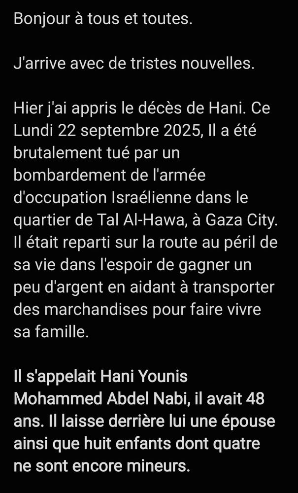 Bonjour à tous et toutes. 

J'arrive avec de tristes nouvelles. 

Hier j'ai appris le décès de Hani. Ce Lundi 22 septembre 2025, Il a été brutalement tué par un bombardement de l'armée d'occupation Israélienne dans le quartier de Tal Al-Hawa, à Gaza City. Il était reparti sur la route au péril de sa vie dans l'espoir de gagner un peu d'argent en aidant à transporter des marchandises pour faire vivre sa famille. 

Il s'appelait Hani Younis Mohammed Abdel Nabi, il avait 48 ans. Il laisse derrière lui une épouse ainsi que huit enfants dont quatre ne sont encore mineurs. 

Qu'il repose en paix ! Qu'hommage et justice lui soient rendus ! 

C'était un homme gentil et courageux. Je suis honorée de l'avoir connu. Je renouvelle mes condoléances sincères à ses proches. 

Je vais laisser ce compte actif (c'est moi qui l'avait créé pour lui). J'espère que Bluesky saura respecter sa mémoire et ne le supprimera pas. 

Je laisse aussi le lien vers sa cagnotte en attendant de savoir ce que souhaite faire sa famille concernant les dons. Je vous tiendraiinformé·e·s. 

Je vous remercie. 

L. (@BelovedYemaya