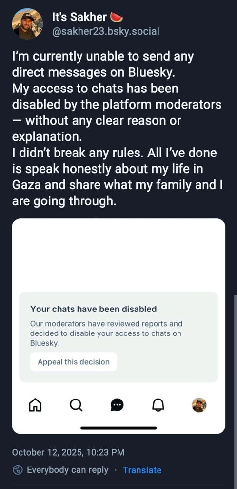 Post by @sakher23.bsky.social

I’m currently unable to send any direct messages on Bluesky.
My access to chats has been disabled by the platform moderators — without any clear reason or explanation.
I didn’t break any rules. All I’ve done is speak honestly about my life in Gaza and share what my family and I are going through. 

A screenshot is added saying "your chats have been disabled"