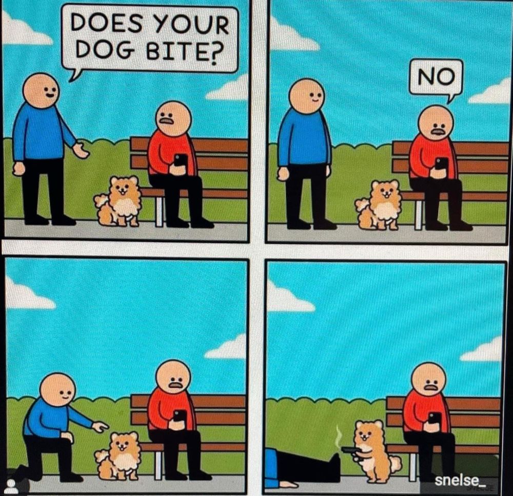 Man walks up to you on a park bench with a little dog next to him. The man asks if his dog bites. The man on the bench says “No”. The other man then bends down to pet the dog only to be shot by the dog with a gun. Ha! Ha!