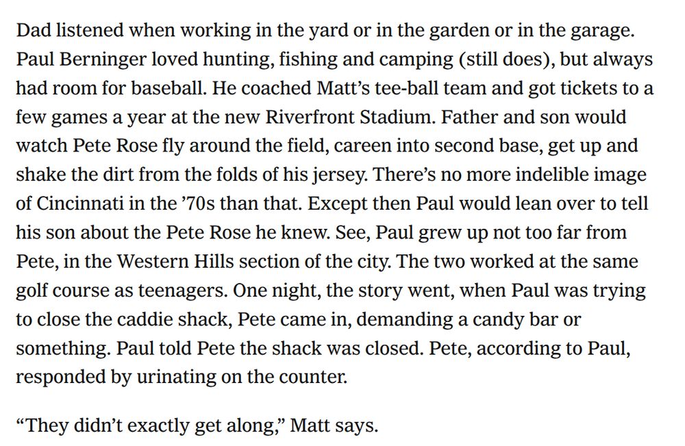 Screenshot from Athletic story: 

"Dad listened when working in the yard or in the garden or in the garage. Paul Berninger loved hunting, fishing and camping (still does), but always had room for baseball. He coached Matt’s tee-ball team and got tickets to a few games a year at the new Riverfront Stadium. Father and son would watch Pete Rose fly around the field, careen into second base, get up and shake the dirt from the folds of his jersey. There’s no more indelible image of Cincinnati in the ’70s than that. Except then Paul would lean over to tell his son about the Pete Rose he knew. See, Paul grew up not too far from Pete, in the Western Hills section of the city. The two worked at the same golf course as teenagers. One night, the story went, when Paul was trying to close the caddie shack, Pete came in, demanding a candy bar or something. Paul told Pete the shack was closed. Pete, according to Paul, responded by urinating on the counter.

“They didn’t exactly get along,” Matt says.