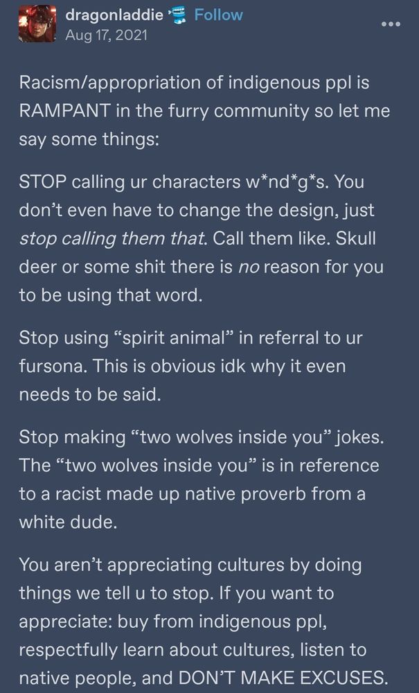 A tumblr post by user dragonladdie that reads 
"Racism/appropriation of indigenous ppl is RAMPANT in the furry community so let me say some things:
STOP calling ur characters w*nd*g*s. You don’t even have to change the design, just stop calling them that. Call them like. Skull deer or some shit there is no reason for you to be using that word. 
Stop using “spirit animal” in referral to ur fursona. This is obvious idk why it even needs to be said.
Stop making “two wolves inside you” jokes. The “two wolves inside you” is in reference to a racist made up native proverb from a white dude.
You aren’t appreciating cultures by doing things we tell u to stop. If you want to appreciate: buy from indigenous ppl, respectfully learn about cultures, listen to native people, and DON’T MAKE EXCUSES." 