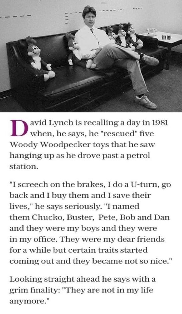 a black and white photograph from 1981 of a David Lynch sitting on a couch between 5 Woody the Woodpecker dolls. Below is the text: 

David Lynch is recalling a day in 1981 when he says, he "rescued" five Woody Woodpecker toys that he saw hanging up as he drove past a petrol station. 

"I screech on the brakes, I do a U-turn, go back and I buy them and I save their lives," he says seriously. "I named them Chucko, Buster, Pete, Bob, and Dan and they were in my office. They were my dear friends for a while but certain traits started coming out and they became not so nice." 

Looking straight ahead he says with a grim finality: "They are not in my life anymore." 