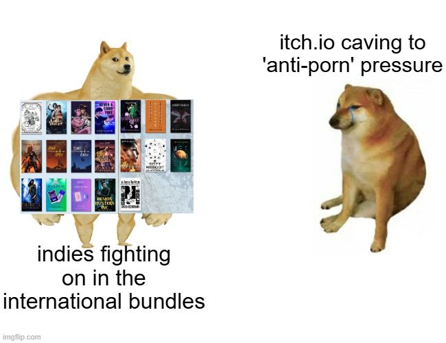 A remix of the buff doge versus sad doge meme. Sad doge is captioned "itch.io caving to 'anti-porn' pressure" while buff doge has the 19 books from the two international itch.io bundles photoshopped onto its chest. Caption under buff doge reads "indies fighting on in the international bundles"