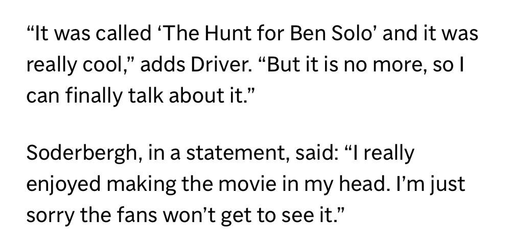 "It was called "The Hunt for Ben Solo' and it was really cool," adds Driver. "But it is no more, so I can finally talk about it."

Soderbergh, in a statement, said: "I really enjoyed making the movie in my head. I'm just sorry the fans won't get to see it."