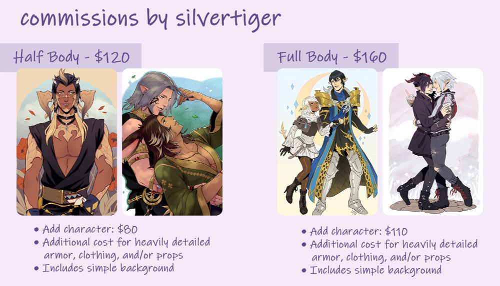 Example sheet for half body/full body commissions. Details:

Half body $120
• Add character: $80
• Additional cost for heavily detailed armor, clothing, and/or props
• Includes simple background

Full Body $160
•  Add character: $110
•  Additional cost for heavily detailed armor, clothing, and/or props
•  Includes simple background