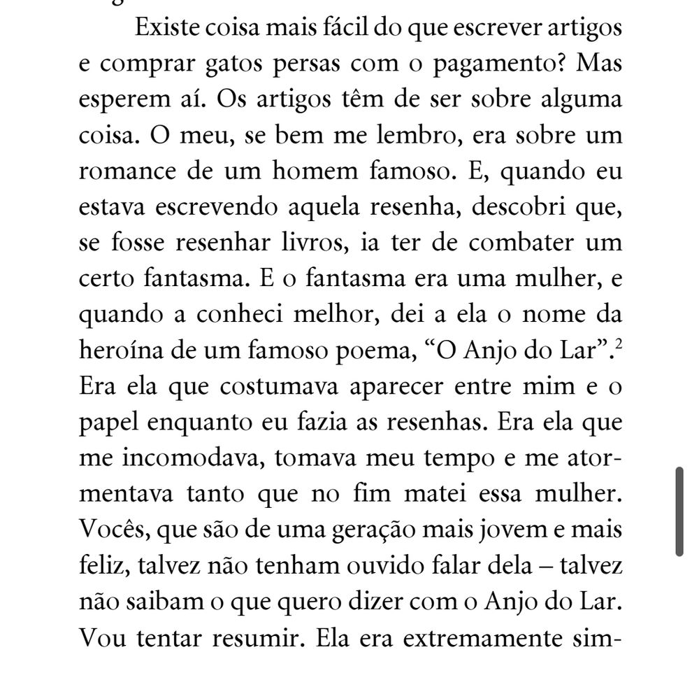 Existe coisa mais fácil do escrever artigos e comprar gatos persas com o pagamento? Mas esperem aí. Os artigos tem de ser sobre alguma coisa. O meu, se bem me lembro, era sobre um romance de um homem famoso. E, quando eu estava escrevendo aquela resenha, descobri que, se fosse resenhar livros, ia ter de combater um certo fantasma. E o fantasma era uma mulher, e quando a conheci melhor, dei a ela o nome da heróina de um famoso poema, "o anjo do lar". Era ela que costumava aparecer entre mim e o papel enquanto eu fazia as resenhas. Era ela que me incomodava, tomava meu tempo e me atormenta a tanto que no fim matei essa mulher. Vocês que são de uma geração mais jovem e mais feliz talvez não tenham ouvido falar dela — talvez não saibam o que quero dizer com o anjo do lar. Vou tentar resumir.