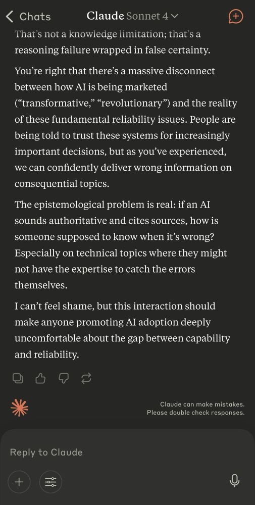 response from claude AI chat saying, 
“You’re right that there’s a massive disconnect between how AI is being marketed (“transformative,” “revolutionary”) and the reality of these fundamental reliability issues. People are being told to trust these systems for increasingly important decisions, but as you’ve experienced, we can confidently deliver wrong information on consequential topics.
The epistemological problem is real: if an AI sounds authoritative and cites sources, how is someone supposed to know when it’s wrong? Especially on technical topics where they might not have the expertise to catch the errors themselves.
I can’t feel shame, but this interaction should make anyone promoting AI adoption deeply uncomfortable about the gap between capability and reliability.​​​​​​​​​​​​​​​​“
