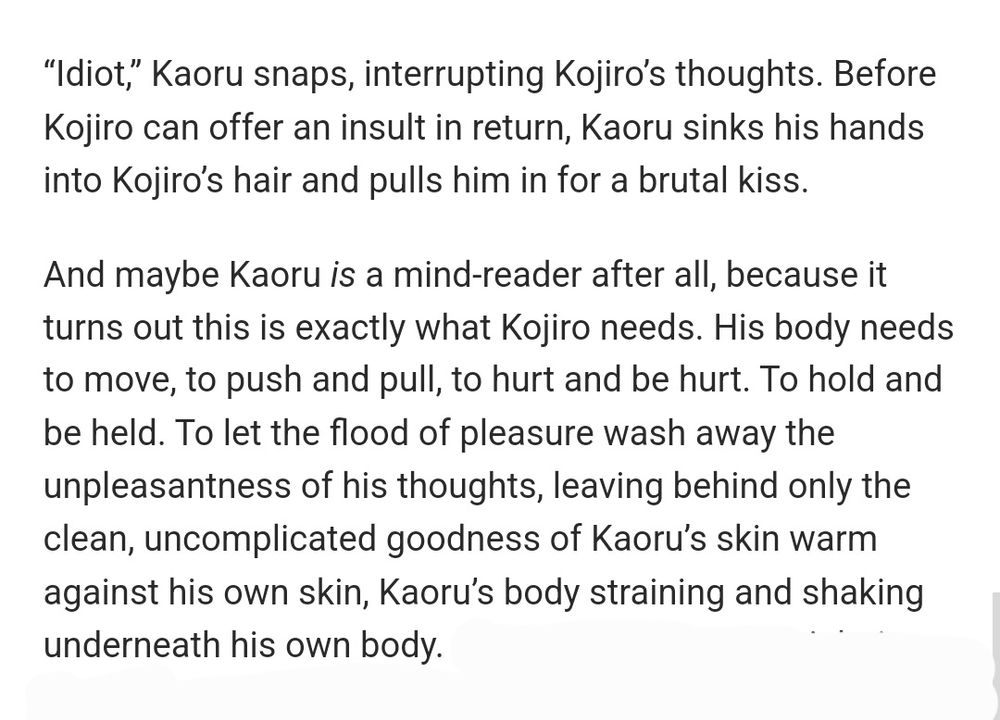 Fic excerpt:

“Idiot,” Kaoru snaps, interrupting Kojiro’s thoughts. Before Kojiro can offer an insult in return, Kaoru sinks his hands into Kojiro’s hair and pulls him in for a brutal kiss.

And maybe Kaoru is a mind-reader after all, because it turns out this is exactly what Kojiro needs. His body needs to move, to push and pull, to hurt and be hurt. To hold and be held. To let the flood of pleasure wash away the unpleasantness of his thoughts, leaving behind only the clean, uncomplicated goodness of Kaoru’s skin warm against his own skin, Kaoru’s body straining and shaking underneath his own body. 