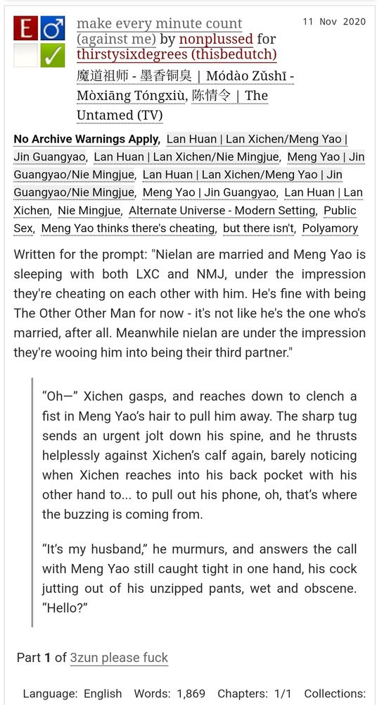 title: make every minute count (against me)
fandom: MDZS/the Untamed
rating: explicit
ship: Lan Xichen/Jin Guangyao/Nie Mingjue
words: 1869

Written for the prompt: "Nielan are married and Meng Yao is sleeping with both LXC and NMJ, under the impression they're cheating on each other with him. He's fine with being The Other Other Man for now - it's not like he's the one who's married, after all. Meanwhile nielan are under the impression they're wooing him into being their third partner."

excerpt:

“Oh—” Xichen gasps, and reaches down to clench a fist in Meng Yao’s hair to pull him away. The sharp tug sends an urgent jolt down his spine, and he thrusts helplessly against Xichen’s calf again, barely noticing when Xichen reaches into his back pocket with his other hand to... to pull out his phone, oh, that’s where the buzzing is coming from.

“It’s my husband,” he murmurs, and answers the call with Meng Yao still caught tight in one hand, his cock jutting out of his unzipped pants, wet and obscene. “Hello?”