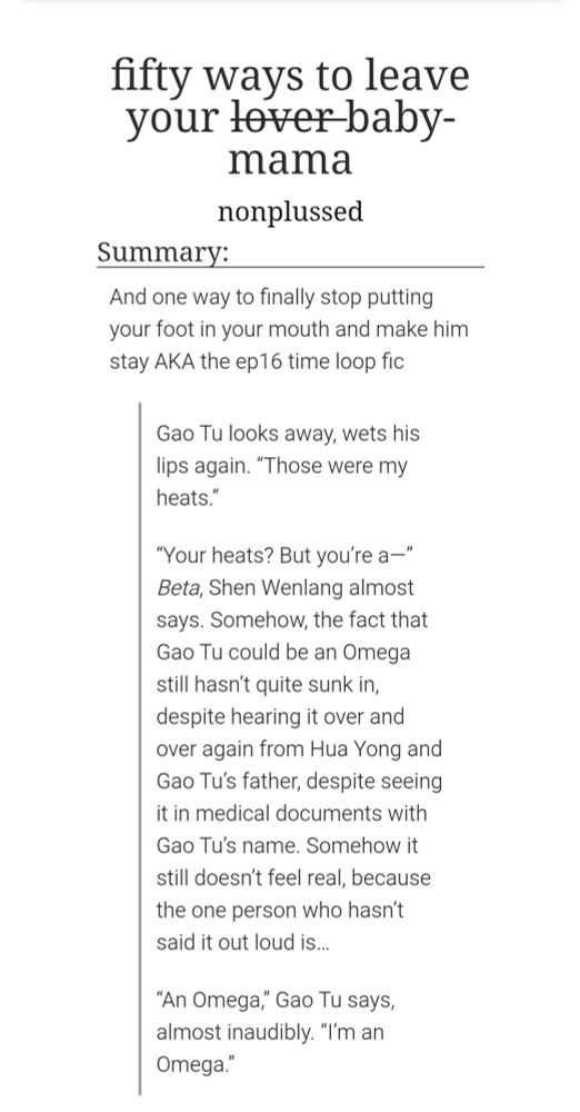 Title: fifty ways to leave your l̶o̶v̶e̶r̶ baby-mama
Summary: And one way to finally stop putting your foot in your mouth and make him stay AKA the ep16 time loop fic
Author: nonplussed

Excerpt:

Gao Tu looks away, wets his lips again. “Those were my heats.”

“Your heats? But you’re a—” Beta, Shen Wenlang almost says. Somehow, the fact that Gao Tu could be an Omega still hasn’t quite sunk in, despite hearing it over and over again from Hua Yong and Gao Tu’s father, despite seeing it in medical documents with Gao Tu’s name. Somehow it still doesn’t feel real, because the one person who hasn’t said it out loud is…

“An Omega,” Gao Tu says, almost inaudibly. “I’m an Omega.”