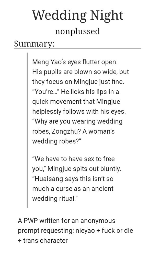 Title: Wedding Night
Author: Nonplussed
Summary: A PWP written for an anonymous prompt requesting: nieyao + fuck or die + trans character

Excerpt:
Meng Yao’s eyes flutter open. His pupils are blown so wide, but they focus on Mingjue just fine. “You’re…” He licks his lips in a quick movement that Mingjue helplessly follows with his eyes. “Why are you wearing wedding robes, Zongzhu? A woman’s wedding robes?”

“We have to have sex to free you,” Mingjue spits out bluntly. “Huaisang says this isn’t so much a curse as an ancient wedding ritual.”