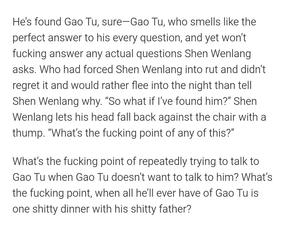 He’s found Gao Tu, sure—Gao Tu, who smells like the perfect answer to his every question, and yet won’t fucking answer any actual questions Shen Wenlang asks. Who had forced Shen Wenlang into rut and didn’t regret it and would rather flee into the night than tell Shen Wenlang why. “So what if I’ve found him?” Shen Wenlang lets his head fall back against the chair with a thump. “What’s the fucking point of any of this?”

What’s the fucking point of repeatedly trying to talk to Gao Tu when Gao Tu doesn’t want to talk to him? What’s the fucking point, when all he’ll ever have of Gao Tu is one shitty dinner with his shitty father?