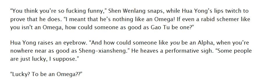 “You think you’re so fucking funny,” Shen Wenlang snaps, while Hua Yong’s lips twitch to prove that he does. “I meant that he’s nothing like an Omega! If even a rabid schemer like you isn't an Omega, how could someone as good as Gao Tu be one?”

Hua Yong raises an eyebrow. “And how could someone like you be an Alpha, when you’re nowhere near as good as Sheng-xiansheng.” He heaves a performative sigh. “Some people are just lucky, I suppose.”

“Lucky? To be an Omega??”