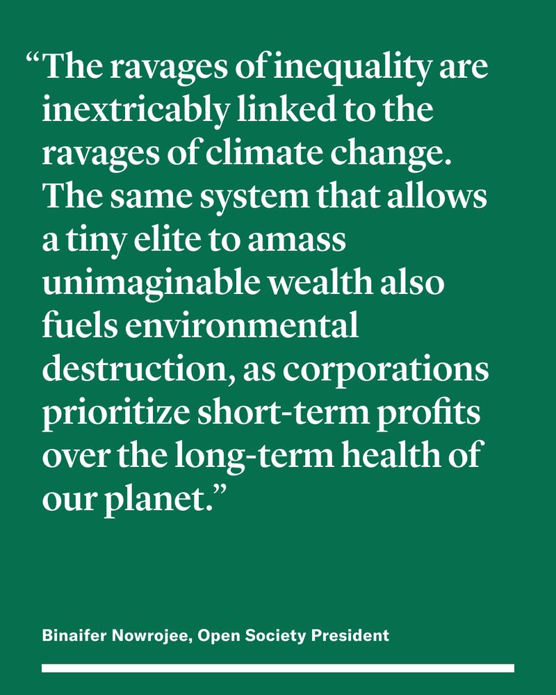 “The ravages of inequality are inextricably linked to the ravages of climate change. The same system that allows a tiny elite to amass unimaginable wealth also fuels environmental destruction, as corporations prioritize short-term profits over the long-term health of our planet.” 

Binaifer Nowrojee, Open Society President 