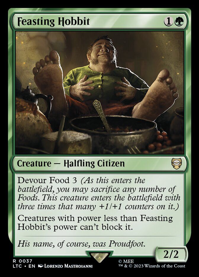 Feasting Hobbit
Creature - Halfling Citizen
Devour Food 3 (As this enters the battlefield, you may sacrifice any number of Foods. This creature enters the battlefield with three times that many +1/+1 counters on it.)
Creatures with power less than Feasting
Hobbit's power can't block it.
His name, of course, was Proudfoot.
2/2
R 0037
© MEE
LTC • EN • LORENZO MASTROIANNI
T™ & © 2023 Wizards of the Coast