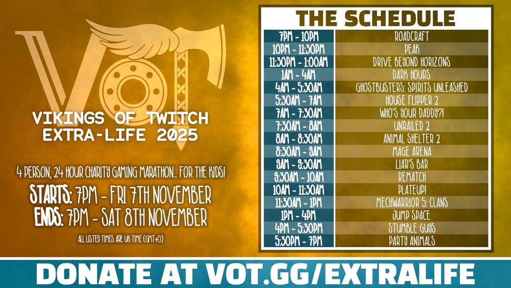 Vikings of Twitch Extra Life 2025

4 person 24 hour charity gaming marathon for the kids!

7th November 7pm GMT to 8th November 7pm GMT.

The schedule:
7pm - Roadcraft
10pm - Peak
11:30pm - Drive Beyond Horizons
1am - Dark Hours
4am - Ghost Busters: Spirits Unleashed
5:30am House Flipper 2
7am - Who's your Daddy?!
7:30am - Unrailed 2
8am - Animal Shelter 2
8:30am - Mage Arena
9am - Liar's Bar
9:30am - Rematch
10am - PlateUp!
11:30am - Mechwarrior 5: Clans
1pm - Jump Space
4pm - Stumble Guys
5:30pm Party Animals