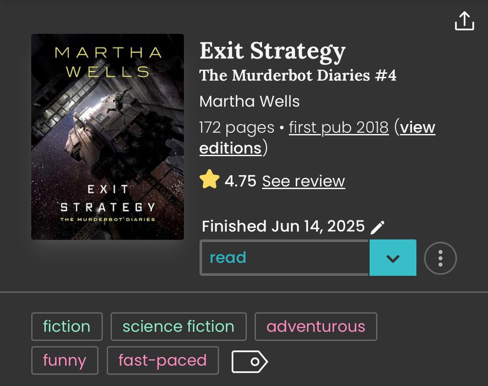 StoryGraph review and book information for Exit Strategy (Murderbot Diaries #4) by Martha Wells. Cover is predominantly black and gray with Murderbot floating outside a futuristic space shuttle docked at a station.

4.75 Stars. Fiction. Science Fiction. Adventurous. Funny. Fast-paced.