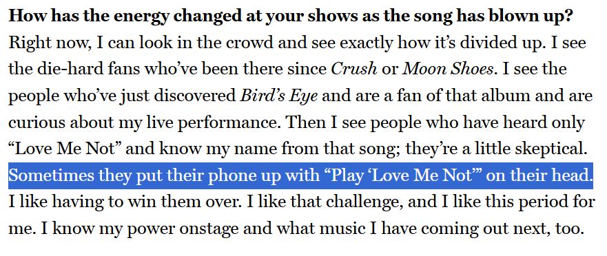 excerpt from a Vulture interview with Ravyn Lenae: "How has the energy changed at your shows as the song has blown up?
Right now, I can look in the crowd and see exactly how it’s divided up. I see the die-hard fans who’ve been there since Crush or Moon Shoes. I see the people who’ve just discovered Bird’s Eye and are a fan of that album and are curious about my live performance. Then I see people who have heard only “Love Me Not” and know my name from that song; they’re a little skeptical. Sometimes they put their phone up with “Play ‘Love Me Not’” on their head. I like having to win them over. I like that challenge, and I like this period for me. I know my power onstage and what music I have coming out next, too."