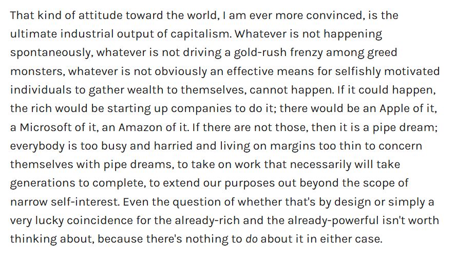 That kind of attitude toward the world, I am ever more convinced, is the ultimate industrial output of capitalism. Whatever is not happening spontaneously, whatever is not driving a gold-rush frenzy among greed monsters, whatever is not obviously an effective means for selfishly motivated individuals to gather wealth to themselves, cannot happen. If it could happen, the rich would be starting up companies to do it; there would be an Apple of it, a Microsoft of it, an Amazon of it. If there are not those, then it is a pipe dream; everybody is too busy and harried and living on margins too thin to concern themselves with pipe dreams, to take on work that necessarily will take generations to complete, to extend our purposes out beyond the scope of narrow self-interest. Even the question of whether that's by design or simply a very lucky coincidence for the already-rich and the already-powerful isn't worth thinking about, because there's nothing to do about it in either case.