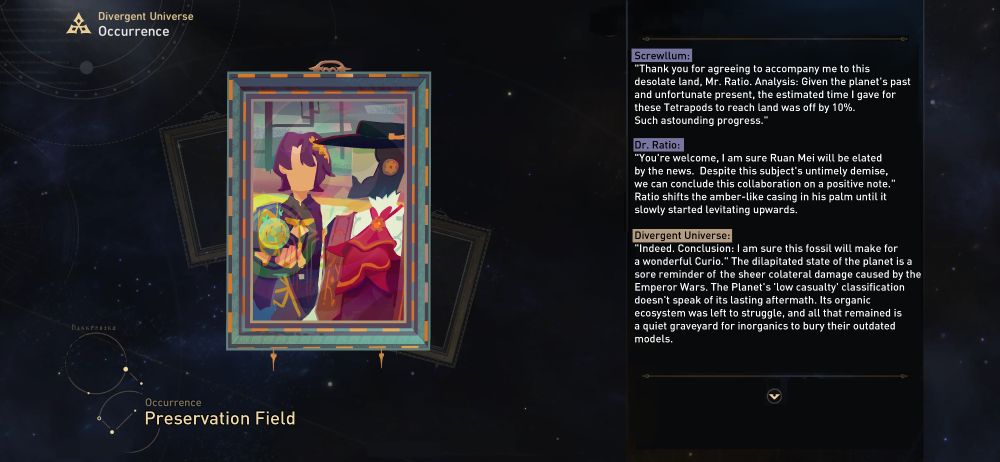 Screwllum: 
"Thank you for agreeing to accompany me to this desolate land, Mr. Ratio.
Analysis: Given the planet's past, and unfortunate present,
The estimated time I gave for these tetrapods to reach land was off
by 10%. Such astounding progress." 

Dr. Ratio: 
"You're welcome, I am sure Ruan Mei will be elated by the news. 
Despite this subject's untimely demise, we can conclude this
collaboration on a positive note."
Ratio shifts the amber-like casing in his palm until it slowly
started levitating upwards. 

Divergent Universe:
"Indeed. Conclusion: I am sure this fossil will make for a wonderful
Curio." The dilapitated state of the planet is a sore reminder of
the sheer colateral damage caused by the Emperor Wars. The
Planet's 'low casualty' classification doesn't speak of its lasting 
aftermath. Its organic ecosystem was left to struggle, and all that
remained is a quiet graveyard for inorganics to bury their outdated
models.