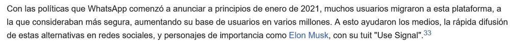 Con las políticas que WhatsApp comenzó a anunciar a principios de enero de 2021, muchos usuarios migraron a esta plataforma, a la que consideraban más segura, aumentando su base de usuarios en varios millones. A esto ayudaron los medios, la rápida difusión de estas alternativas en redes sociales, y personajes de importancia como Elon Musk, con su tuit "Use Signal".33​ 