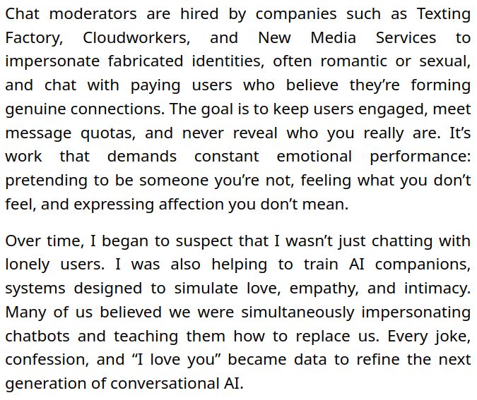 Chat moderators are hired by companies such as Texting Factory, Cloudworkers, and New Media Services to impersonate fabricated identities, often romantic or sexual, and chat with paying users who believe they’re forming genuine connections. The goal is to keep users engaged, meet message quotas, and never reveal who you really are. It’s work that demands constant emotional performance: pretending to be someone you’re not, feeling what you don’t feel, and expressing affection you don’t mean.

Over time, I began to suspect that I wasn’t just chatting with lonely users. I was also helping to train AI companions, systems designed to simulate love, empathy, and intimacy. Many of us believed we were simultaneously impersonating chatbots and teaching them how to replace us. Every joke, confession, and “I love you” became data to refine the next generation of conversational AI.