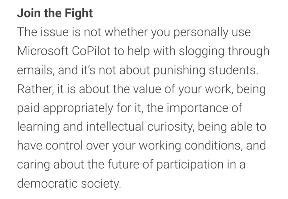 Join the Fight
The issue is not whether you personally use Microsoft CoPilot to help with slogging through emails, and it’s not about punishing students. Rather, it is about the value of your work, being paid appropriately for it, the importance of learning and intellectual curiosity, being able to have control over your working conditions, and caring about the future of participation in a democratic society.