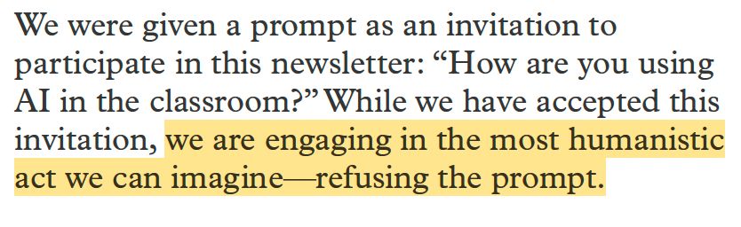 We were given a prompt as an invitation to participate in this newsletter: “How are you using AI in the classroom?” While we have accepted this invitation, we are engaging in the most humanistic act we can imagine refusing the prompt.