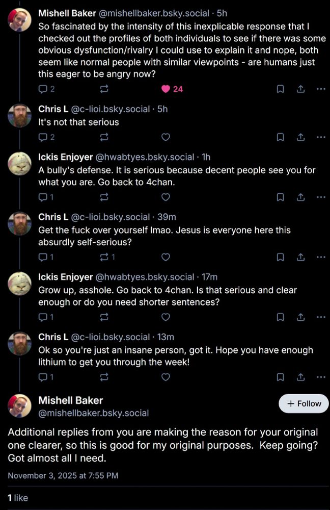 ‪Mishell Baker‬
 ‪@mishellbaker.bsky.social‬
· 5h
So fascinated by the intensity of this inexplicable response that I checked out the profiles of both individuals to see if there was some obvious dysfunction/rivalry I could use to explain it and nope, both seem like normal people with similar viewpoints - are humans just this eager to be angry now?


‪Chris L‬
 ‪@c-lioi.bsky.social‬
· 5h
It's not that serious


‪Ickis Enjoyer‬
 ‪@hwabtyes.bsky.social‬
· 1h
A bully's defense. It is serious because decent people see you for what you are. Go back to 4chan.

‪Chris L‬
 ‪@c-lioi.bsky.social‬
· 40m
Get the fuck over yourself lmao. Jesus is everyone here this absurdly self-serious?



‪Ickis Enjoyer‬
 ‪@hwabtyes.bsky.social‬
· 18m
Grow up, asshole. Go back to 4chan. Is that serious and clear enough or do you need shorter sentences?


‪Chris L‬
 ‪@c-lioi.bsky.social‬
· 14m
Ok so you're just an insane person, got it. Hope you have enough lithium to get you through the week!


Mishell Baker
‪@mishellbaker.bsky.social‬

Follow
Additional replies from you are making the reason for your original one clearer, so this is good for my original purposes.  Keep going?  Got almost all I need.
November 3, 2025 at 7:55 PM






Write your reply

‪Chris L‬
 ‪@c-lioi.bsky.social‬
· 3m
The reason for my initial one was that I saw a lame overused reddit-tier reply and casually called it out as such, only to find out that this was apparently worse to people on here than insulting their mother.