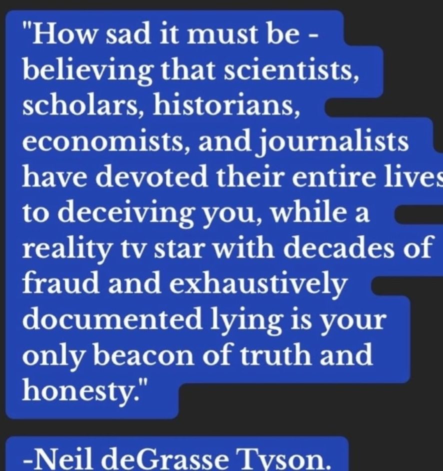 How sad it mist be - believing that scientists, scholars, historians, economists, and journalists have devoted their entire lives to deceiving you, while a reality tv star with decades of fraud and exhaustively documented lying is your only beacon of truth and honesty. -Neil deGrasse Tyson.