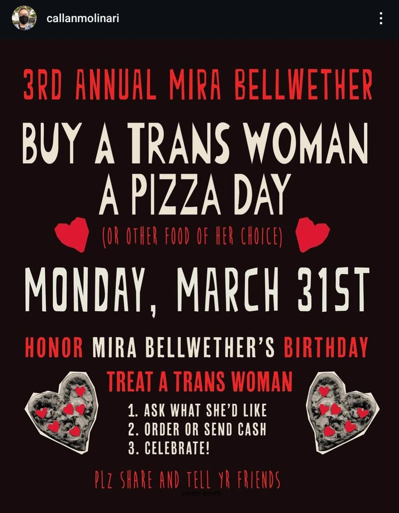 3RD ANNUAL MIRA BELLWETHER

BUY A TRANS WOMAN A PIZZA DAY

MONDAY, MARCH 315T

HONOR MIRA BELLWETHER'S BIRTHDAY

Descriptive alt text

Alt text

TREAT A TRANS WOMAN

1. ASK WHAT SHE'D LIKE

2. ORDER OR SEND CASH

3. CELEBRATE!

PLZ SHARE AND TELL YR FRIENDS