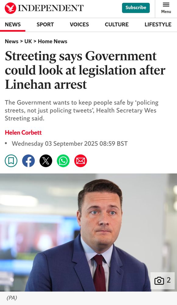 INDEPENDENT Subscribe Menu SPORT VOICES CULTURE LIFESTYLE NEWS News > UK > Home News Streeting says Government could look at legislation after Linehan arrest The Government wants to keep people safe by 'policing streets, not just policing tweets', Health Secretary