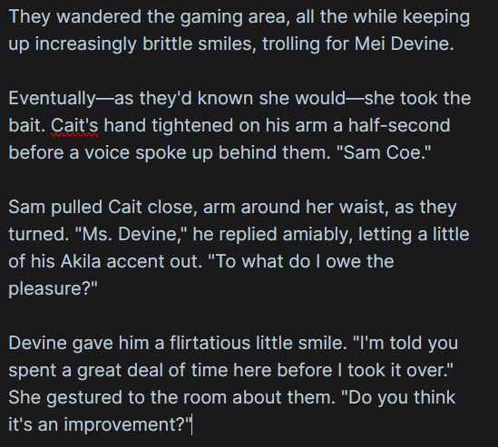 Text:

They wandered the gaming area, all the while keeping up increasingly brittle smiles, trolling for Mei Devine.

Eventually—as they'd known she would—she took the bait. Cait's hand tightened on his arm a half-second before a voice spoke up behind them. "Sam Coe."

Sam pulled Cait close, arm around her waist, as they turned. "Ms. Devine," he replied amiably, letting a little of his Akila accent out. "To what do I owe the pleasure?"

Devine gave him a flirtatious little smile. "I'm told you spent a great deal of time here before I took it over." She gestured to the room about them. "Do you think it's an improvement?"