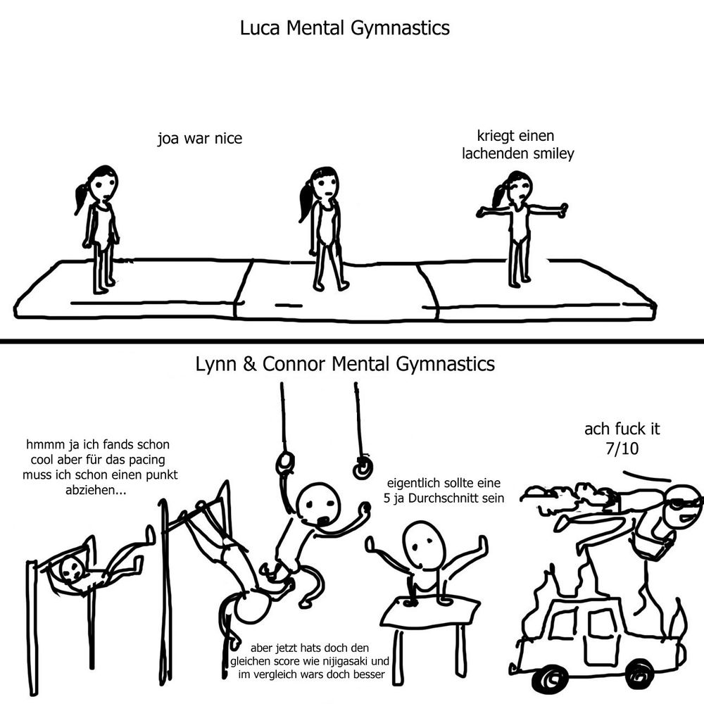 Obere Bildhälfte: Mädchen steht auf Turnmatte und streckt die Arme aus, Text: "Luca Mental Gymnastics: 'Joa war nice, kriegt einen lachenden Smiley'"
Untere Bildhälfte: Strichmann macht den extremen Turnpakour mit Barren, Stange und Jetpack, Text: "Lynn & Connor Mental Gymnastics: 'hmm ja ich fands cool aber für das Pacing muss ich schon einen Punkt abziehen... Aber jetzt hat es doch den gleichen Score wie Nijigasaki und im Vergleich wars doch besser. Eigentlich sollte eine 5 ja Durchschnitt sein. Ach fuck it, 7/10'