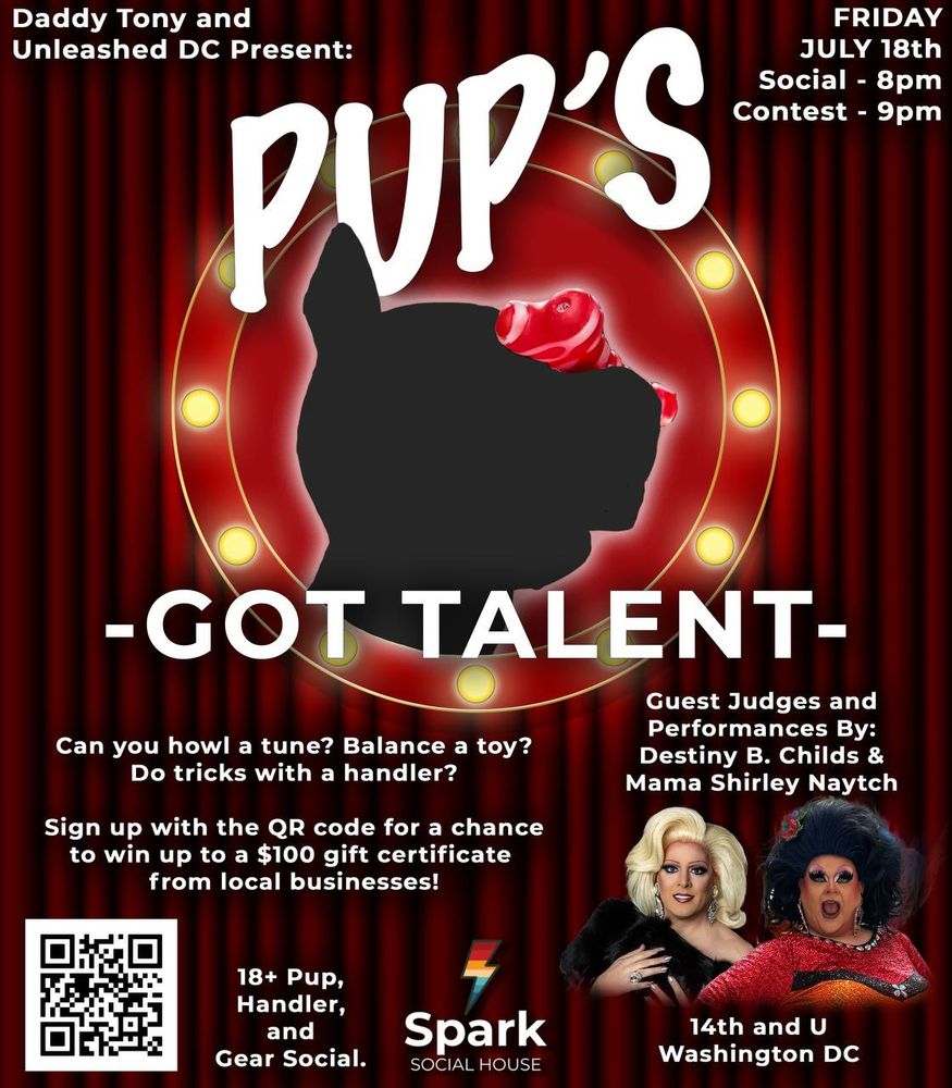 Daddy Tony and Unleashed DC
PUP'S
FRIDAY JULY 18th
Social - 8pm
Contest - 9pm
-GOT TALENT-
Guest Judges and Performances By:
Destiny B. Childs &
Mama Shirley Naytch
Can you howl a tune? Balance a toy?
Do tricks with a handler?
Sign up with the QR code for a chance to win up to a $100 gift certificate from local businesses!
18+ Pup, Handler, and
Gear Social.
Spark
SOCIAL HOUSE
14th and U
Washington DC