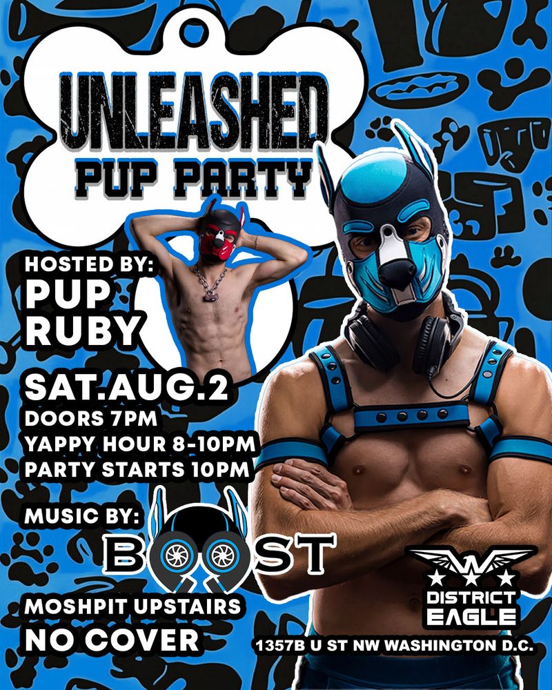 UNLEASHED PUP PARTY

HOSTED BY: PUP RUBY
SAT.AUG.2
DOORS 7PM
YAPPY HOUR 8-10PM
PARTY STARTS 10PM

MUSIC BY: Boost
MOSHPIT UPSTAIRS
NO COVER

District Eagle
1357B U ST NW WASHINGTON D.C.