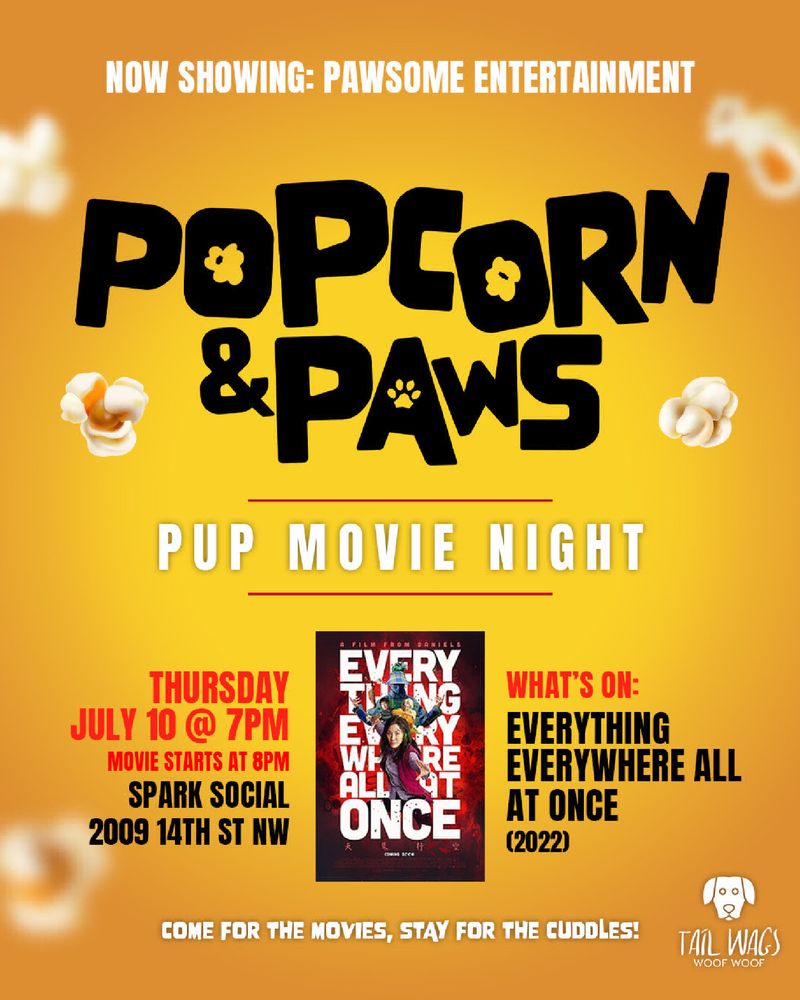 NOW SHOWING: PAWSOME ENTERTAINMENT
Popcorn & Paws
PUP MOVIE NIGHT

THURSDAY JULY 10 @ 7PM MOVIE STARTS AT 8PM
SPARK SOCIAL 2009 14TH ST NW

WHAT'S ON:
EVERYTHING EVERYWHERE ALL AT ONCE (2022)

COME FOR THE MOVIES, STAY FOR THE CUDDLES!

TAIL WAGS
WOOF WOOF