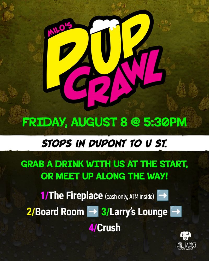 MILO'S PUP CRAWL

FRIDAY, AUGUST 8 @ 5:30PM
STOPS IN DUPONT TO U ST.

GRAB A DRINK WITH US AT THE START, OR MEET UP ALONG THE WAY!

1/The Fireplace (cash only, ATM inside)
2/Board Room
3/Larry's Lounge
4/Crush

TAIL WAGS
WOOF WOOF