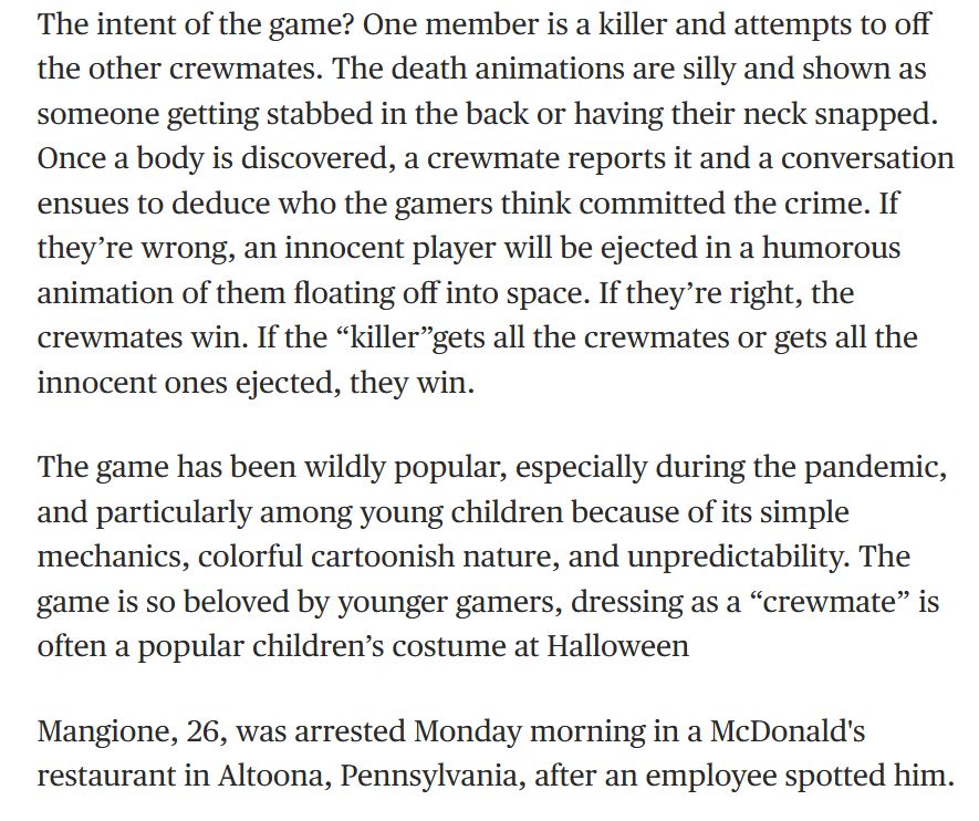 Literal actual quote from the article: "The intent of the game? One member is a killer and attempts to off the other crewmates. The death animations are silly and shown as someone getting stabbed in the back or having their neck snapped. Once a body is discovered, a crewmate reports it and a conversation ensues to deduce who the gamers think committed the crime. If they’re wrong, an innocent player will be ejected in a humorous animation of them floating off into space. If they’re right, the crewmates win. If the “killer”gets all the crewmates or gets all the innocent ones ejected, they win.

The game has been wildly popular, especially during the pandemic, and particularly among young children because of its simple mechanics, colorful cartoonish nature, and unpredictability. The game is so beloved by younger gamers, dressing as a “crewmate” is often a popular children’s costume at Halloween

Mangione, 26, was arrested Monday morning in a McDonald's restaurant in Altoona, Pennsylvania, after an employee spotted him."