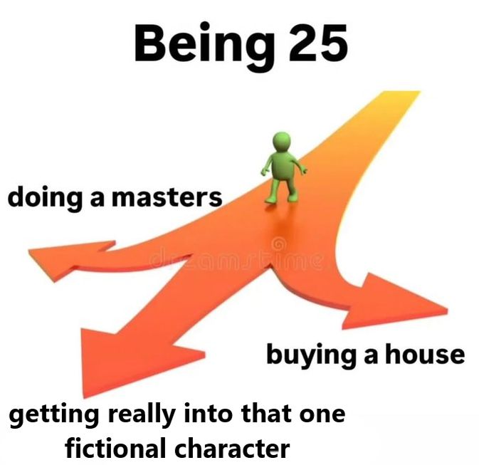 "Being 25"

a road leads to three paths. 

on the right: "doing a masters"
on the left: "buying a house"
in the middle: "getting really into that one fictional character"