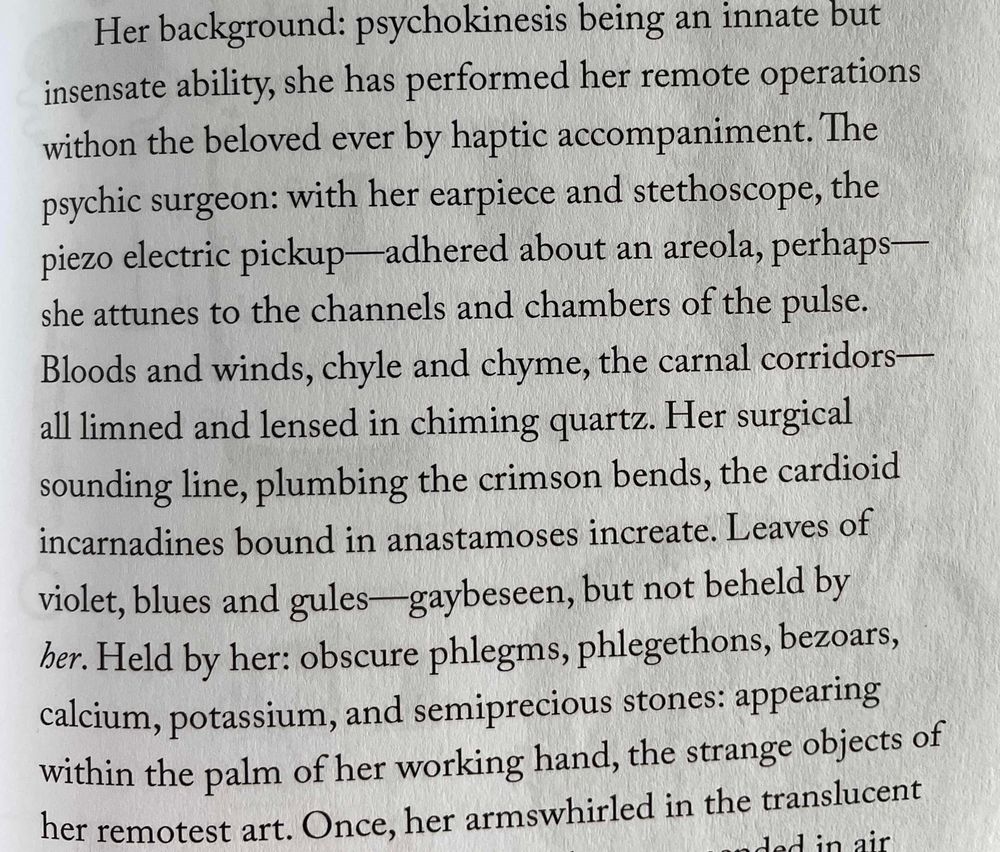 Her background: psychokinesis being an innate but insensate ability, she has performed her remote operations withon the beloved ever by haptic accompaniment. The psychic surgeon: with her earpiece and stethoscope, the piezo electric pickup-adhered about an areola, perhaps— she attunes to the channels and chambers of the pulse.
Bloods and winds, chyle and chyme, the carnal corridors-all limned and lensed in chiming quartz. Her surgical sounding line, plumbing the crimson bends, the cardioid incarnadines bound in anastamoses increate. Leaves of violet, blues and gules— gaybeseen, but not beheld by her. Held by her: obscure phlegms, phlegethons, bezoars, calcium, potassium, and semiprecious stones: appearing within the palm of her working hand, the strange objects of her remotest art.