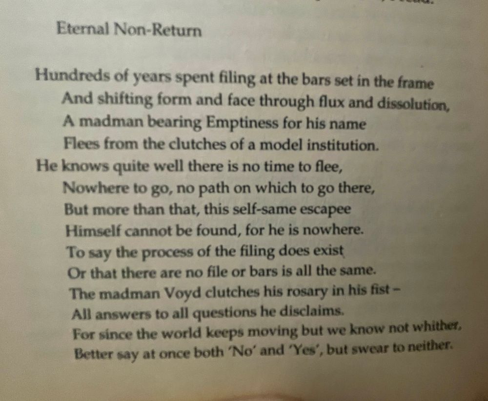 Eternal Non-Return

Hundreds of years spent filing at the bars set in the frame
And shifting form and face through flux and dissolution,
A madman bearing Emptiness for his name
Flees from the clutches of a model institution.
He knows quite well there is no time to flee,
Nowhere to go, no path on which to go there,
But more than that, this self-same escapee
Himself cannot be found, for he is nowhere.
To say the process of the filing does exist
Or that there are no file or bars is all the same.
The madman Voyd clutches his rosary in his fist –
All answers to all questions he disclaims.
For since the world keeps moving but we know not whither,
Better say at once both No' and 'Yes', but swear to neither.