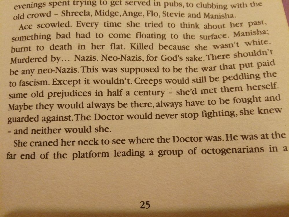 "Neo-Nazis, for God's sake. There shouldn't be any neo-Nazis. This was supposed to be the war that put paid to fascism. Except it wouldn't. Creeps would still be peddling the same old prejudices in half a century - [Ace] had met them herself. Maybe they would always be there, always have to be fought and guarded against. The Doctor would never stop fighting, she knew - and neither would she."